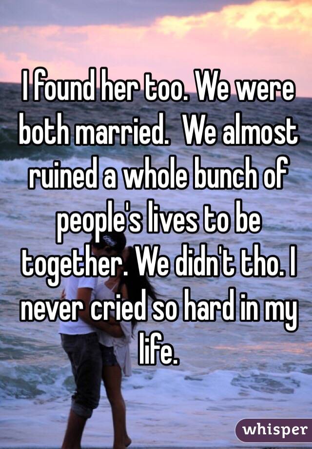 I found her too. We were both married.  We almost ruined a whole bunch of people's lives to be together. We didn't tho. I never cried so hard in my life. 