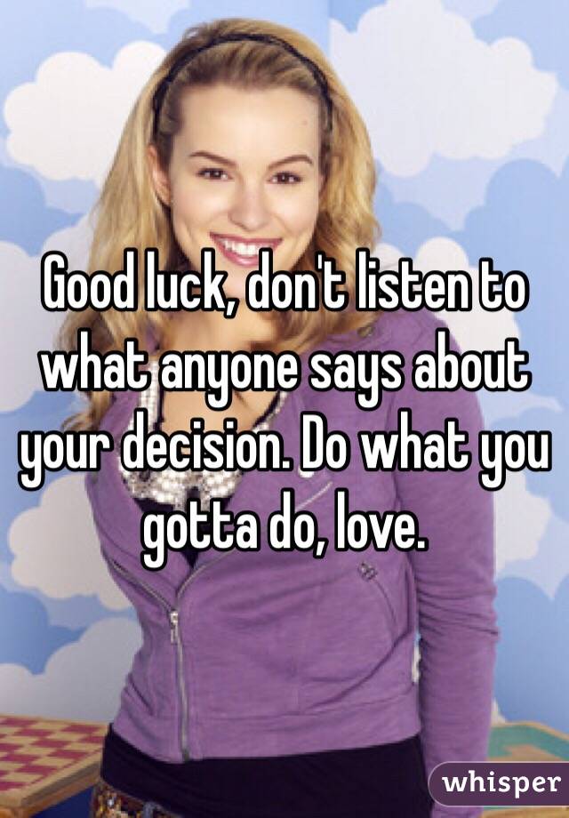 Good luck, don't listen to what anyone says about your decision. Do what you gotta do, love.