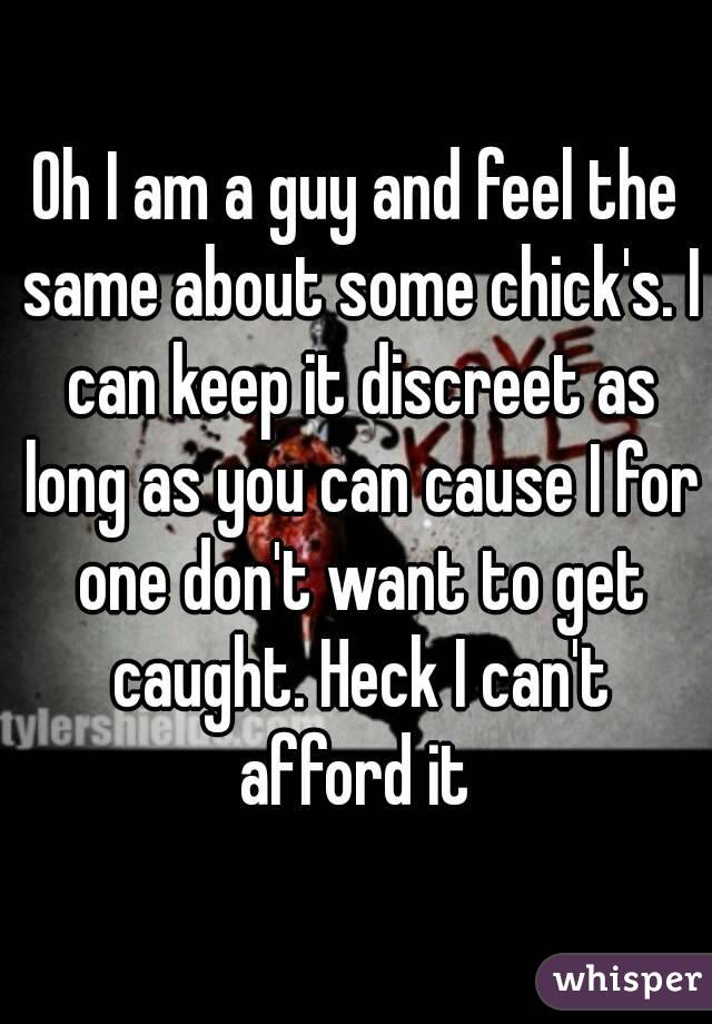 Oh I am a guy and feel the same about some chick's. I can keep it discreet as long as you can cause I for one don't want to get caught. Heck I can't afford it 