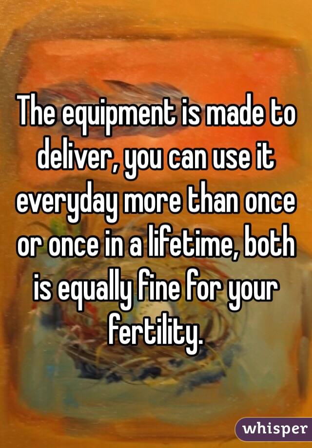 The equipment is made to deliver, you can use it everyday more than once or once in a lifetime, both is equally fine for your fertility.