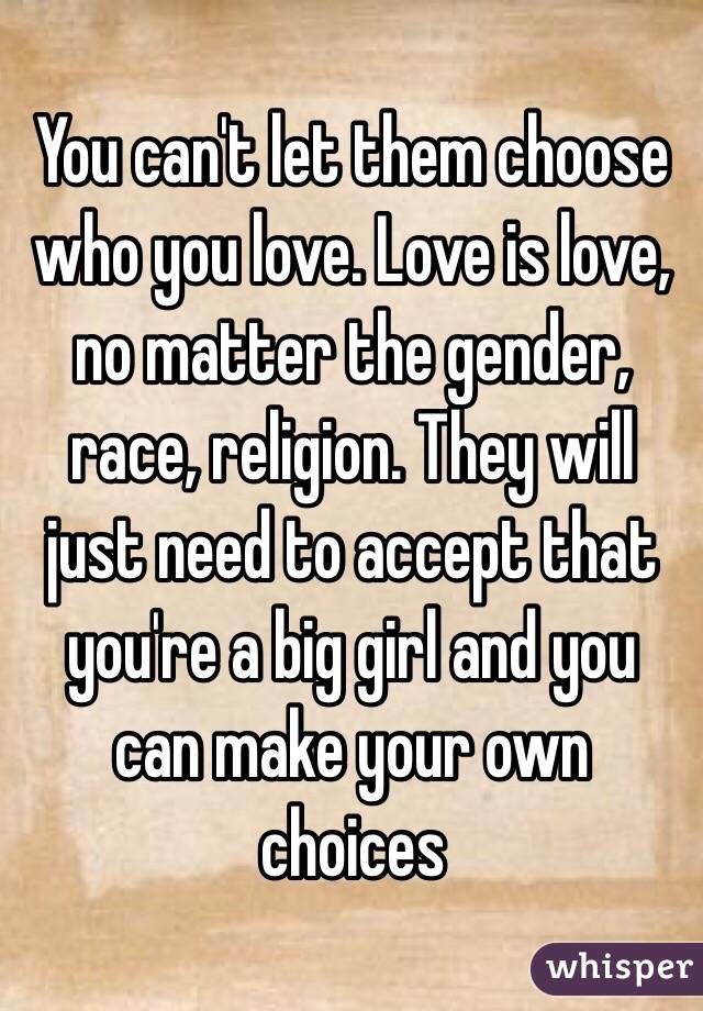 You can't let them choose who you love. Love is love, no matter the gender, race, religion. They will just need to accept that you're a big girl and you can make your own choices 