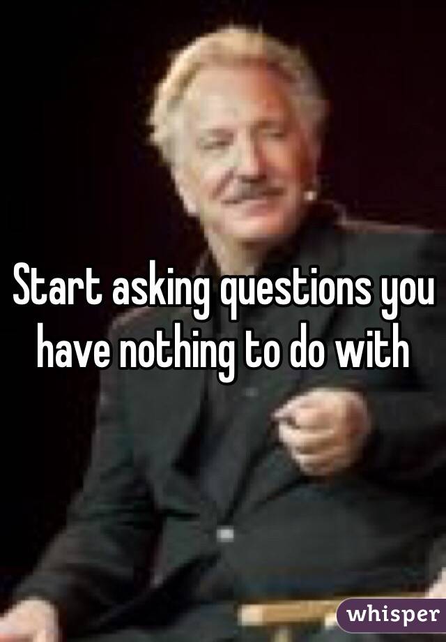 Start asking questions you have nothing to do with 