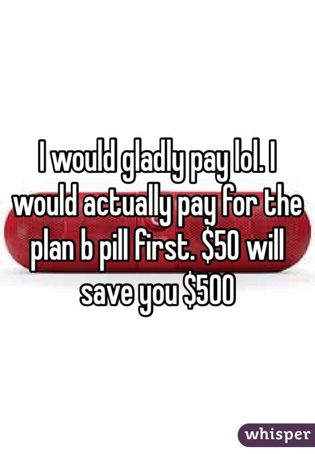 I would gladly pay lol. I would actually pay for the plan b pill first. $50 will save you $500