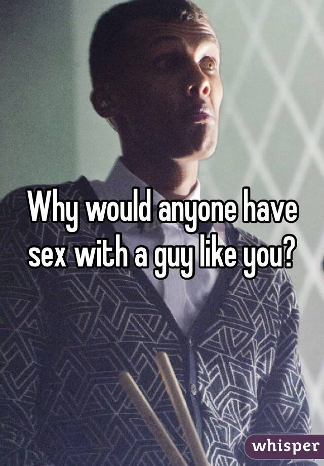 Why would anyone have sex with a guy like you?