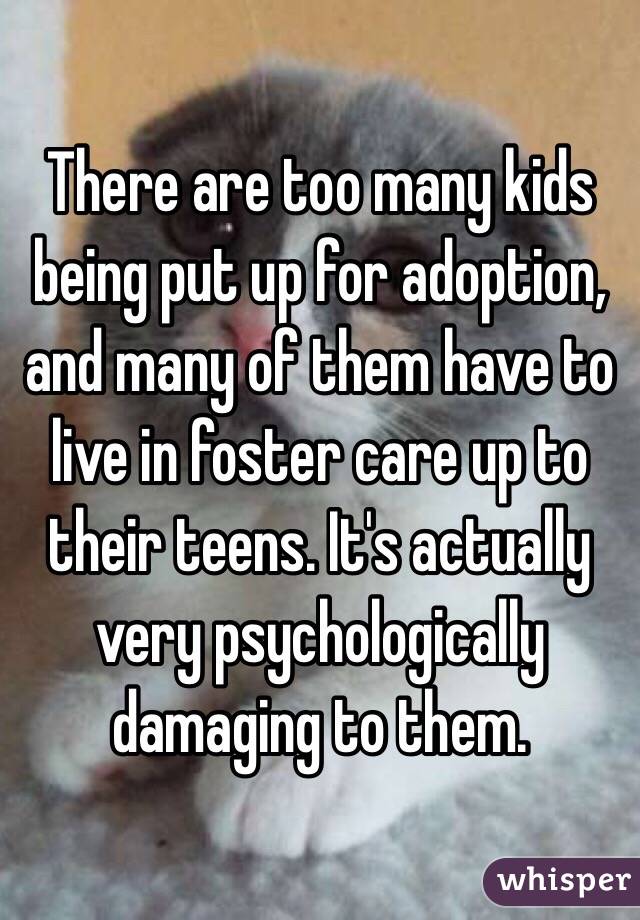 There are too many kids being put up for adoption, and many of them have to live in foster care up to their teens. It's actually very psychologically damaging to them.