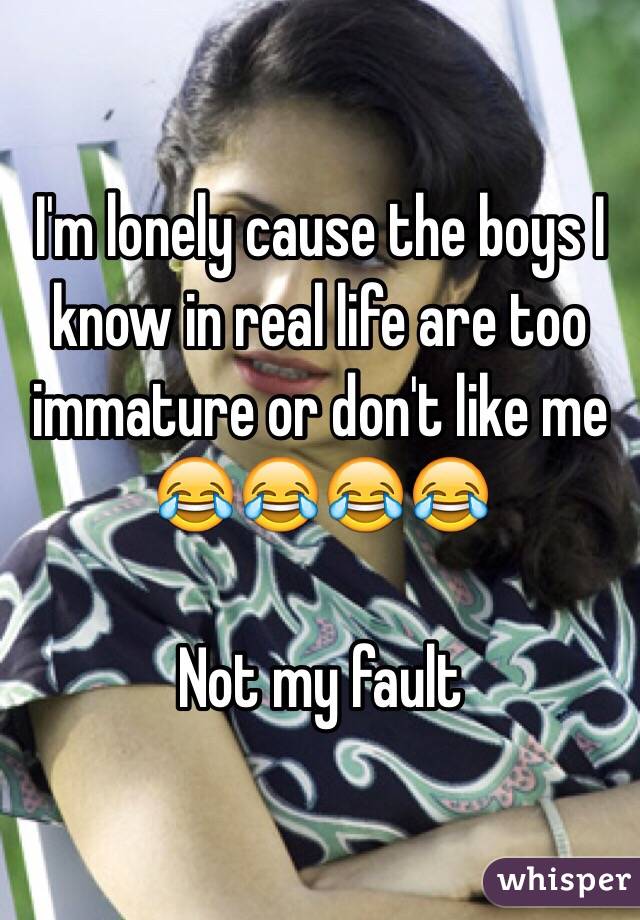 I'm lonely cause the boys I know in real life are too immature or don't like me 😂😂😂😂

Not my fault 