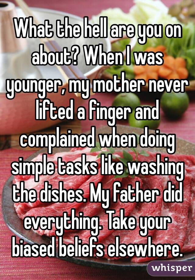What the hell are you on about? When I was younger, my mother never lifted a finger and complained when doing simple tasks like washing the dishes. My father did everything. Take your biased beliefs elsewhere. 