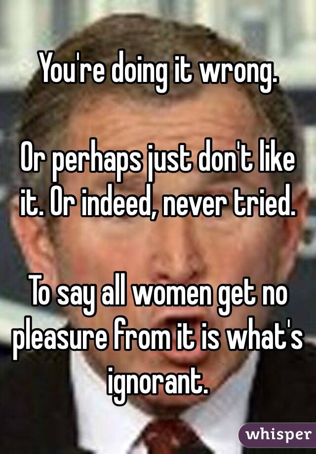 You're doing it wrong. 

Or perhaps just don't like it. Or indeed, never tried. 

To say all women get no pleasure from it is what's ignorant. 