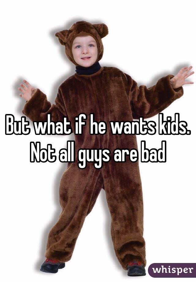 But what if he wants kids. Not all guys are bad 