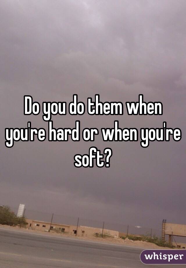 Do you do them when you're hard or when you're soft?