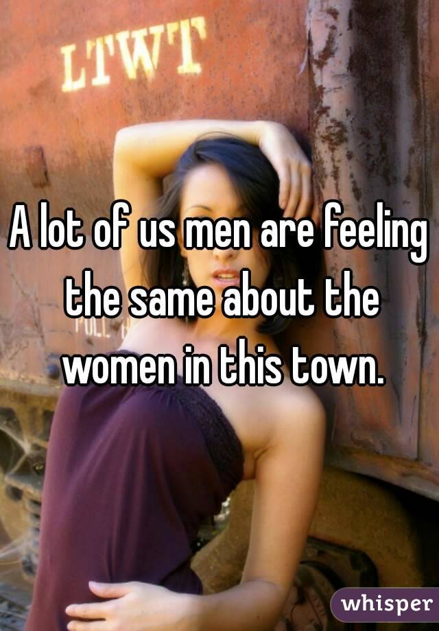 A lot of us men are feeling the same about the women in this town.