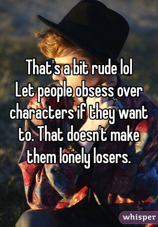 That's a bit rude lol
Let people obsess over characters if they want to. That doesn't make them lonely losers. 