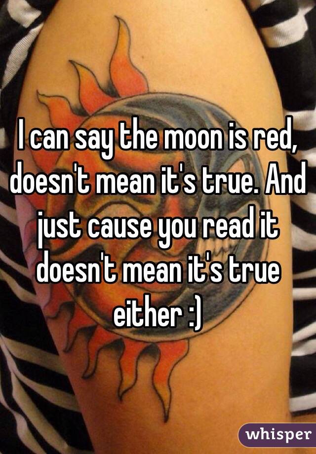 I can say the moon is red, doesn't mean it's true. And just cause you read it doesn't mean it's true either :)