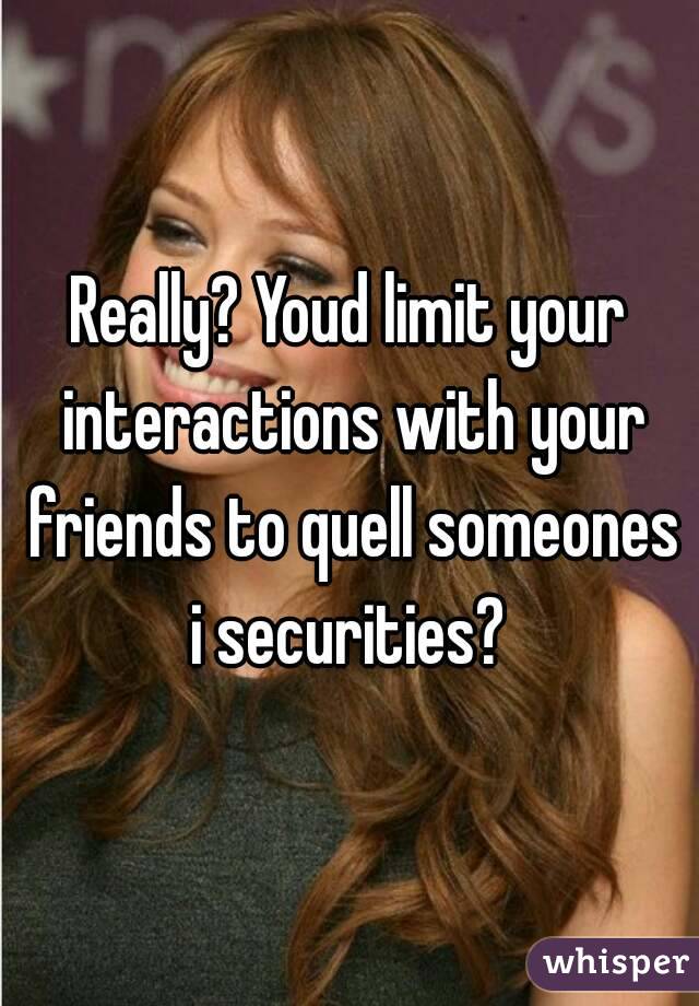 Really? Youd limit your interactions with your friends to quell someones i securities? 