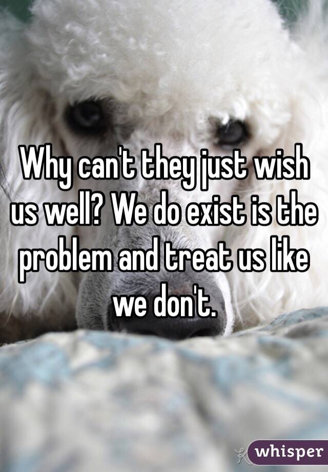 Why can't they just wish us well? We do exist is the problem and treat us like we don't.