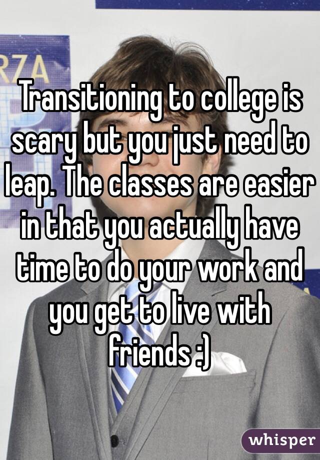 Transitioning to college is scary but you just need to leap. The classes are easier in that you actually have time to do your work and you get to live with friends :)
