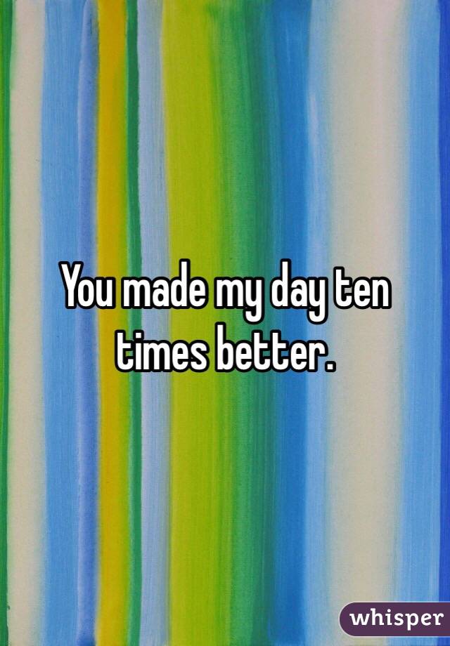 You made my day ten times better.