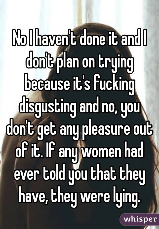 No I haven't done it and I don't plan on trying because it's fucking disgusting and no, you don't get any pleasure out of it. If any women had ever told you that they have, they were lying.