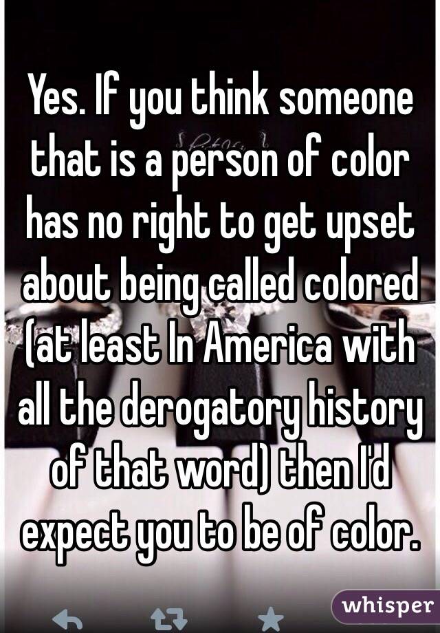 Yes. If you think someone that is a person of color has no right to get upset about being called colored (at least In America with all the derogatory history of that word) then I'd expect you to be of color. 