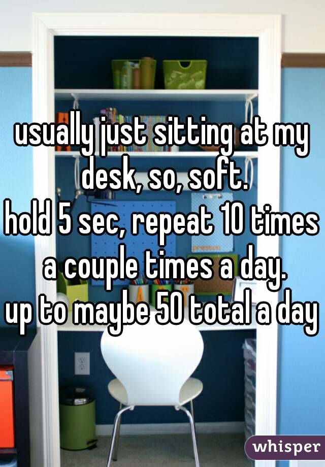 usually just sitting at my desk, so, soft.
hold 5 sec, repeat 10 times a couple times a day.
up to maybe 50 total a day