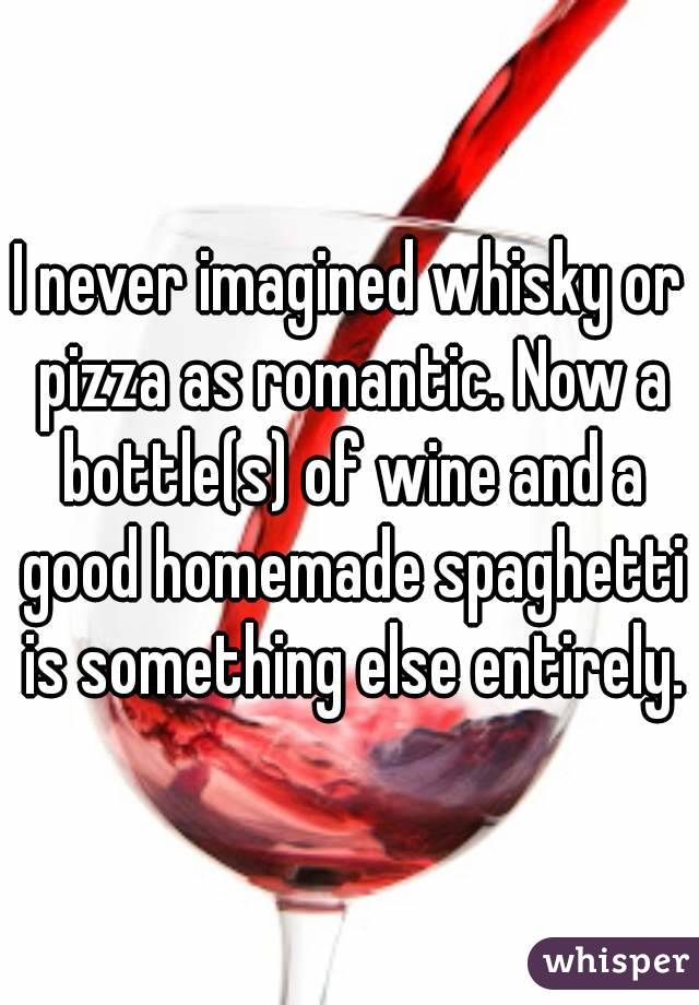 I never imagined whisky or pizza as romantic. Now a bottle(s) of wine and a good homemade spaghetti is something else entirely.