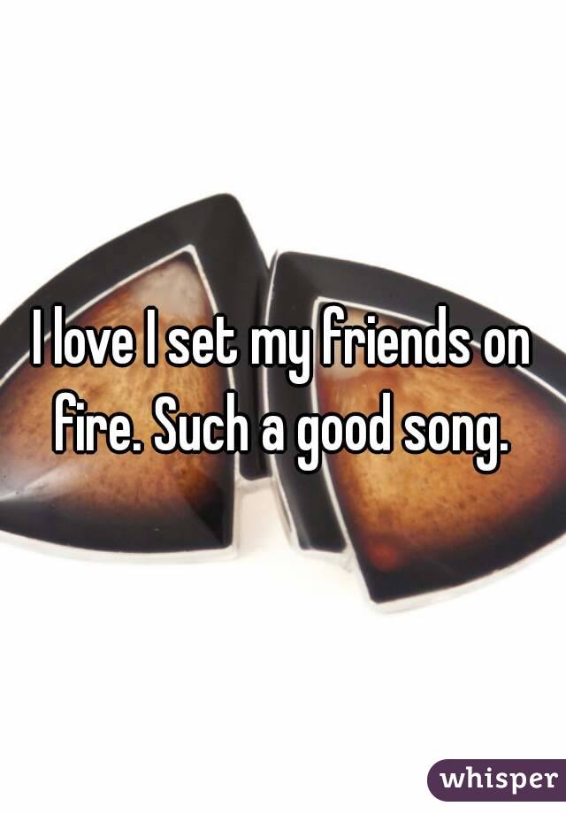 I love I set my friends on fire. Such a good song. 