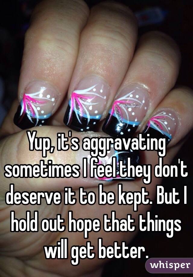 Yup, it's aggravating sometimes I feel they don't deserve it to be kept. But I hold out hope that things will get better.