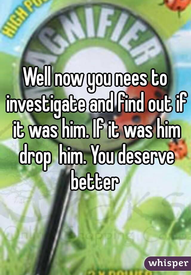 Well now you nees to investigate and find out if it was him. If it was him drop  him. You deserve better 