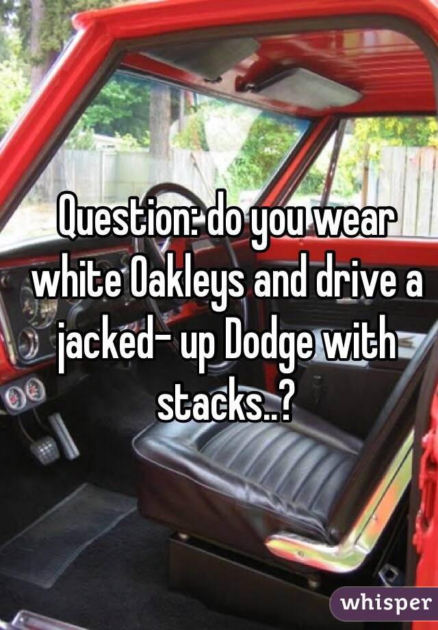 Question: do you wear white Oakleys and drive a jacked- up Dodge with stacks..?