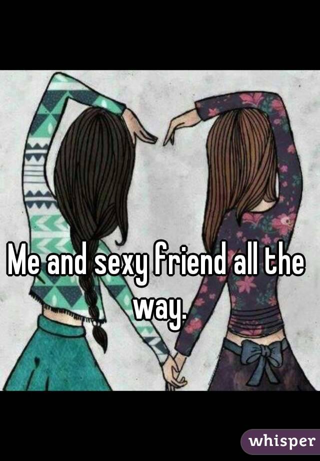 Me and sexy friend all the way.