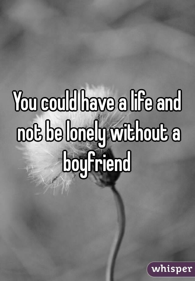 You could have a life and not be lonely without a boyfriend 