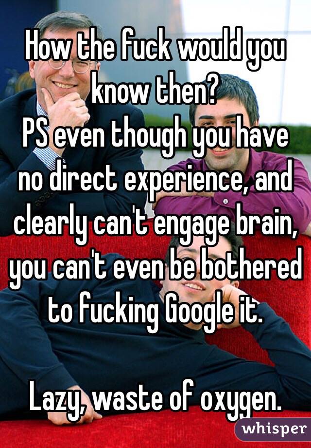 How the fuck would you know then?
PS even though you have no direct experience, and clearly can't engage brain, you can't even be bothered to fucking Google it. 

Lazy, waste of oxygen. 