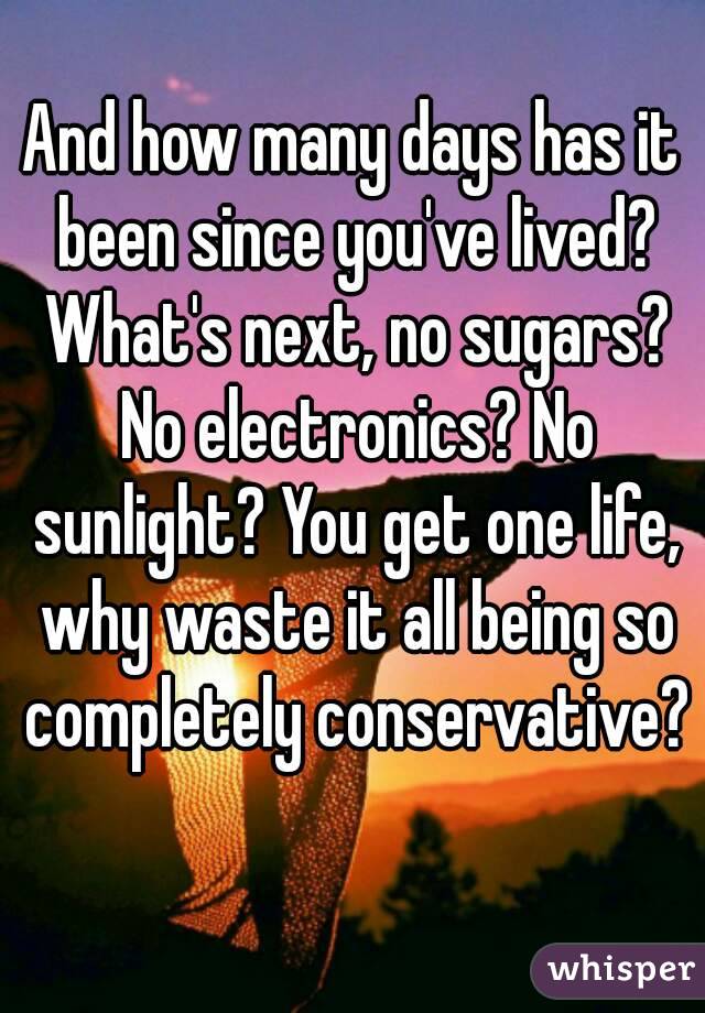 And how many days has it been since you've lived? What's next, no sugars? No electronics? No sunlight? You get one life, why waste it all being so completely conservative? 