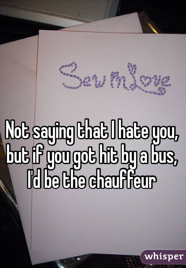 Not saying that I hate you, but if you got hit by a bus, I'd be the chauffeur