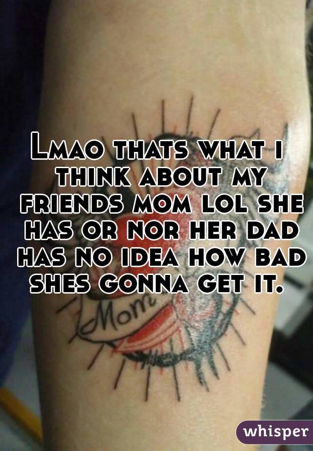 Lmao thats what i think about my friends mom lol she has or nor her dad has no idea how bad shes gonna get it. 