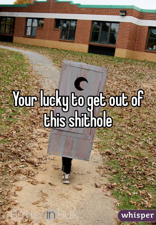 Your lucky to get out of this shithole 