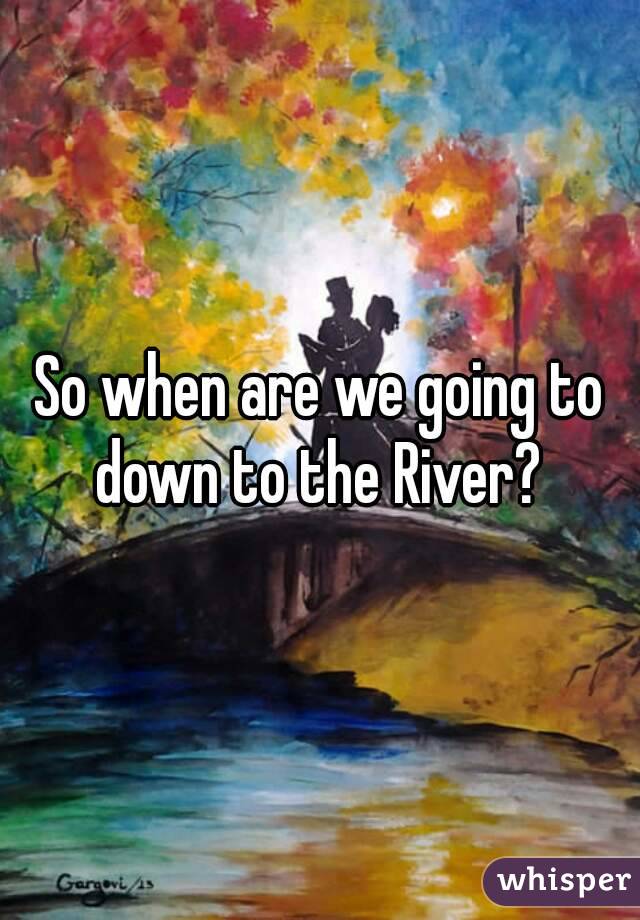So when are we going to down to the River? 