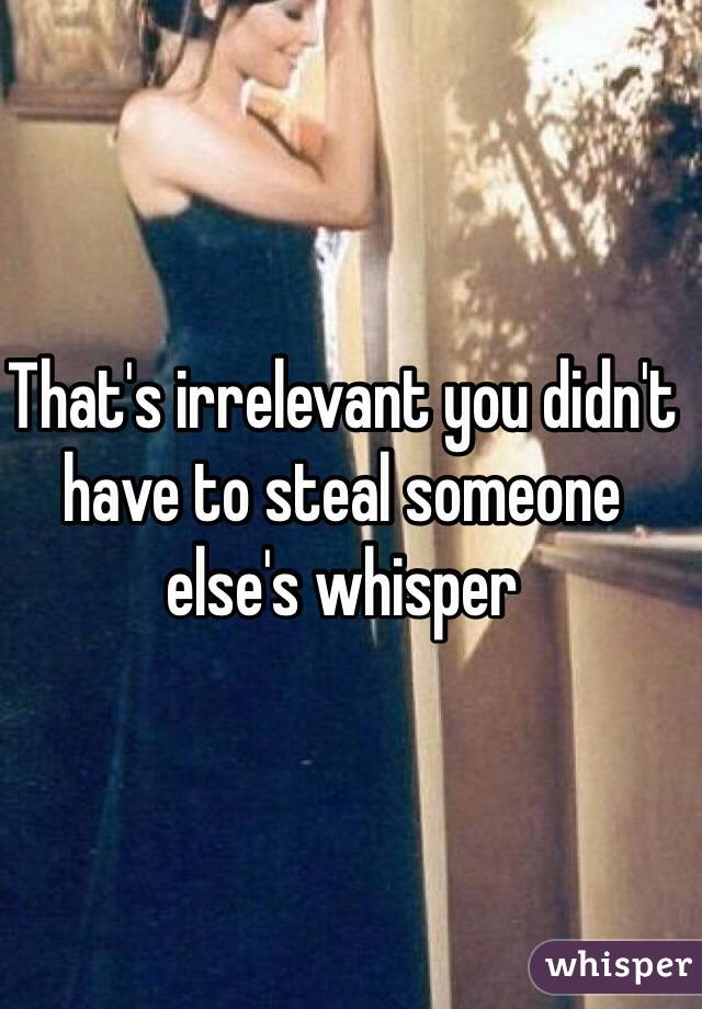 That's irrelevant you didn't have to steal someone else's whisper
