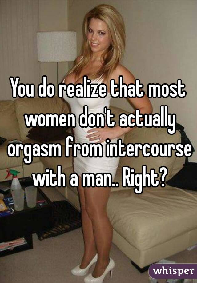 You do realize that most women don't actually orgasm from intercourse with a man.. Right?