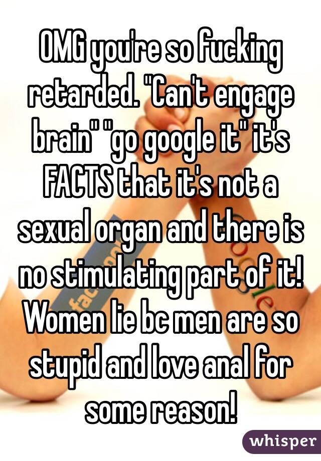 OMG you're so fucking retarded. "Can't engage brain" "go google it" it's FACTS that it's not a sexual organ and there is no stimulating part of it! Women lie bc men are so stupid and love anal for some reason!