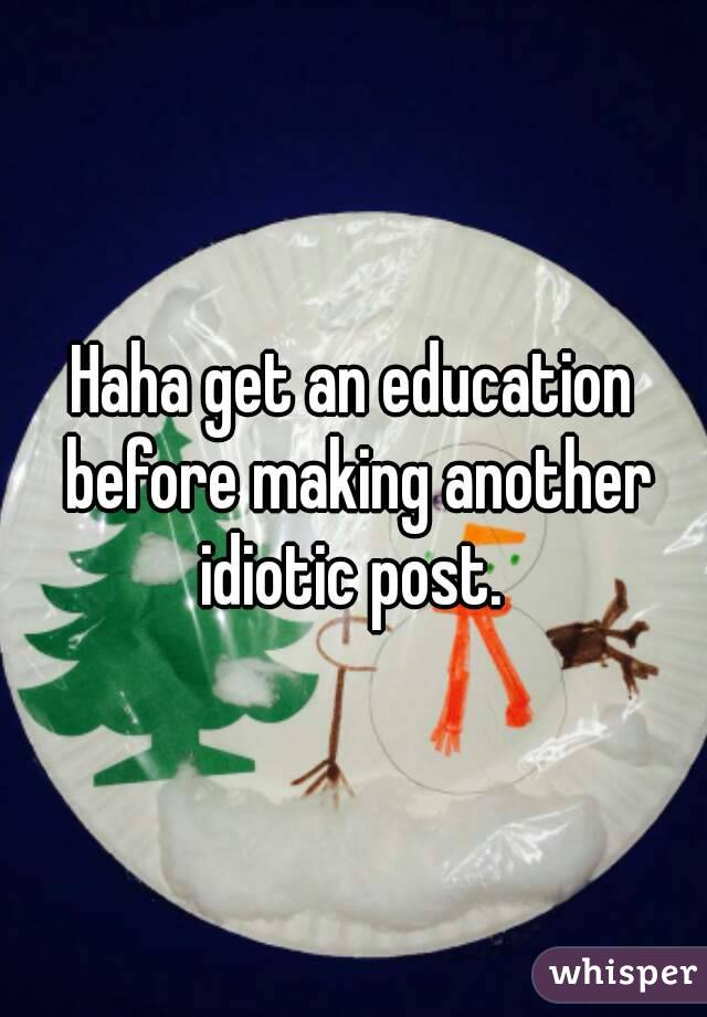 Haha get an education before making another idiotic post. 