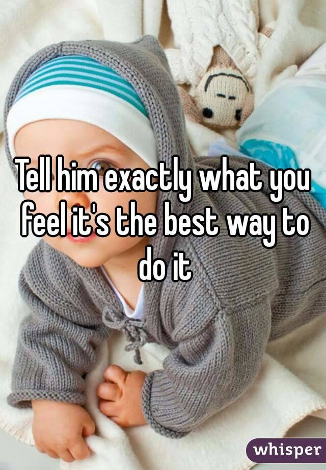 Tell him exactly what you feel it's the best way to do it