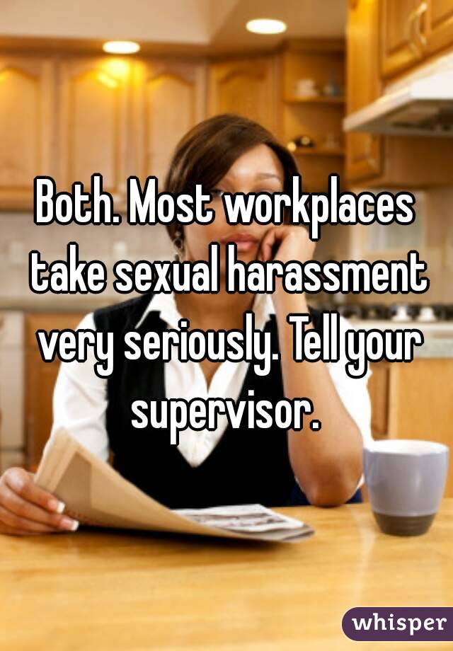Both. Most workplaces take sexual harassment very seriously. Tell your supervisor. 