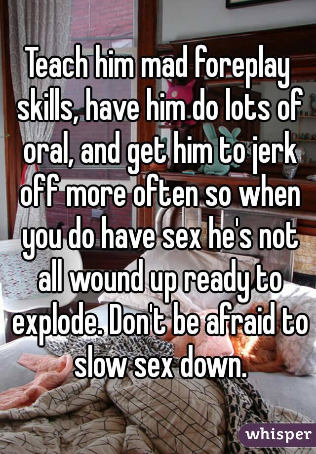 Teach him mad foreplay skills, have him do lots of oral, and get him to jerk off more often so when you do have sex he's not all wound up ready to explode. Don't be afraid to slow sex down.