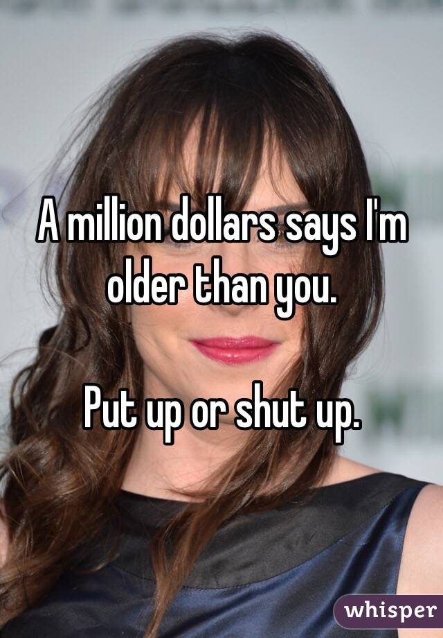 A million dollars says I'm older than you. 

Put up or shut up. 