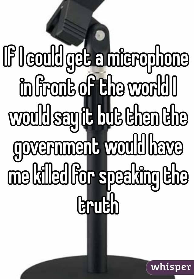 If I could get a microphone in front of the world I would say it but then the government would have me killed for speaking the truth