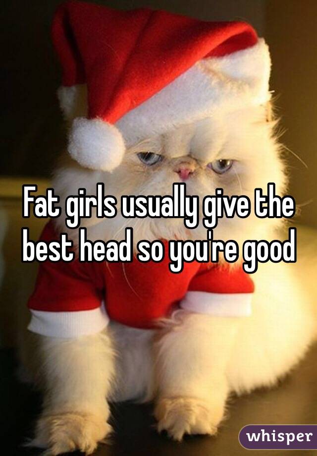 Fat girls usually give the best head so you're good 