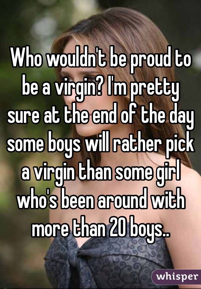 Who wouldn't be proud to be a virgin? I'm pretty sure at the end of the day some boys will rather pick a virgin than some girl who's been around with more than 20 boys.. 