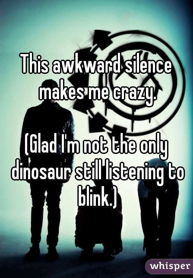 This awkward silence makes me crazy.

(Glad I'm not the only dinosaur still listening to blink.)