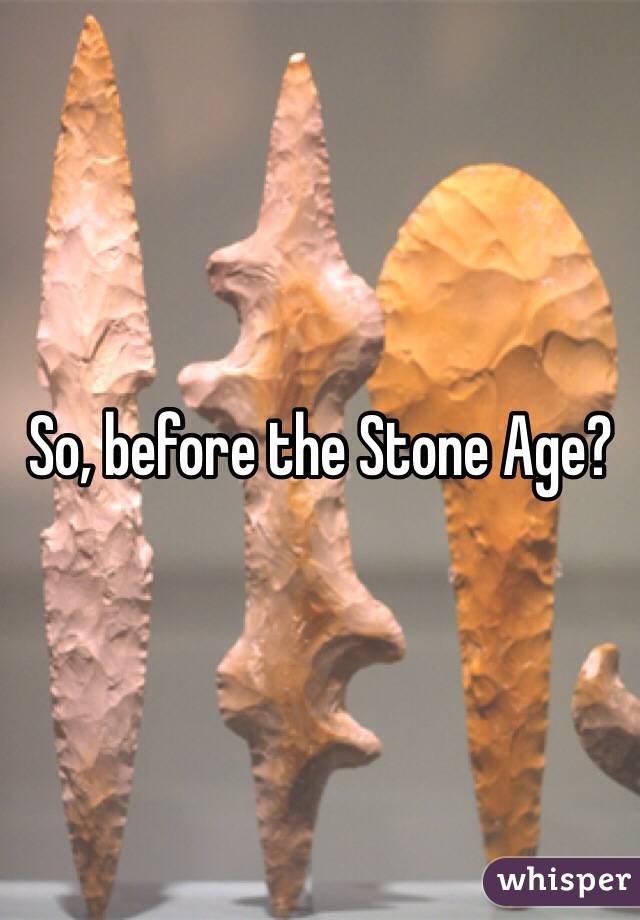 So, before the Stone Age?